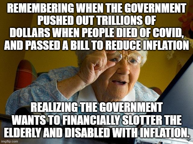 Grandma Finds The Internet Meme | REMEMBERING WHEN THE GOVERNMENT PUSHED OUT TRILLIONS OF DOLLARS WHEN PEOPLE DIED OF COVID, AND PASSED A BILL TO REDUCE INFLATION; REALIZING THE GOVERNMENT WANTS TO FINANCIALLY SLOTTER THE ELDERLY AND DISABLED WITH INFLATION. | image tagged in memes,grandma finds the internet | made w/ Imgflip meme maker