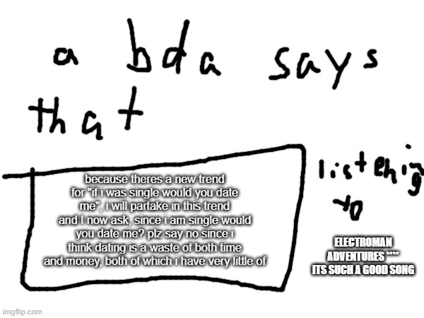 bda announcement temp | because theres a new trend for "if i was single would you date me", i will partake in this trend and I now ask, since i am single would you date me? plz say no since i think dating is a waste of both time and money, both of which i have very little of; ELECTROMAN ADVENTURES **** ITS SUCH A GOOD SONG | made w/ Imgflip meme maker