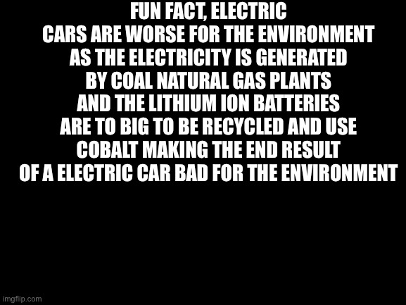 Not so fun | FUN FACT, ELECTRIC CARS ARE WORSE FOR THE ENVIRONMENT AS THE ELECTRICITY IS GENERATED BY COAL NATURAL GAS PLANTS AND THE LITHIUM ION BATTERIES ARE TO BIG TO BE RECYCLED AND USE COBALT MAKING THE END RESULT OF A ELECTRIC CAR BAD FOR THE ENVIRONMENT | image tagged in blank white template,cars | made w/ Imgflip meme maker