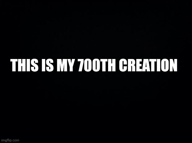 Black background | THIS IS MY 700TH CREATION | image tagged in black background | made w/ Imgflip meme maker