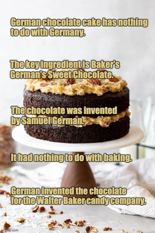 German Chocolate Cake | German chocolate cake has nothing
to do with Germany. The key ingredient is Baker's
German's Sweet Chocolate. The chocolate was invented
by Samuel German. It had nothing to do with baking. German invented the chocolate for the Walter Baker candy company. | image tagged in german chocolate cake,the cake is a lie | made w/ Imgflip meme maker