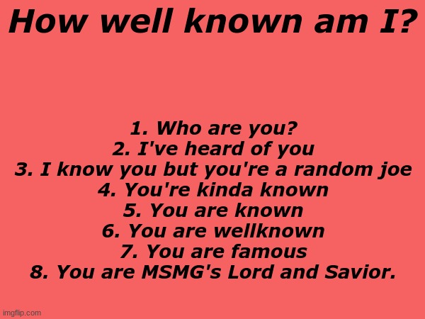 . | How well known am I? 1. Who are you?
2. I've heard of you
3. I know you but you're a random joe
4. You're kinda known
5. You are known
6. You are wellknown
7. You are famous
8. You are MSMG's Lord and Savior. | made w/ Imgflip meme maker