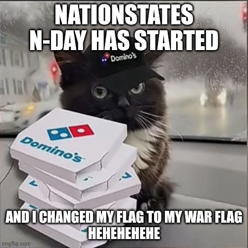 Dominos Cat | NATIONSTATES N-DAY HAS STARTED; AND I CHANGED MY FLAG TO MY WAR FLAG
HEHEHEHEHE | image tagged in dominos cat | made w/ Imgflip meme maker