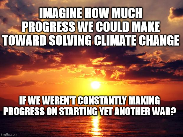 Sunset | IMAGINE HOW MUCH PROGRESS WE COULD MAKE TOWARD SOLVING CLIMATE CHANGE; IF WE WEREN'T CONSTANTLY MAKING PROGRESS ON STARTING YET ANOTHER WAR? | image tagged in sunset | made w/ Imgflip meme maker