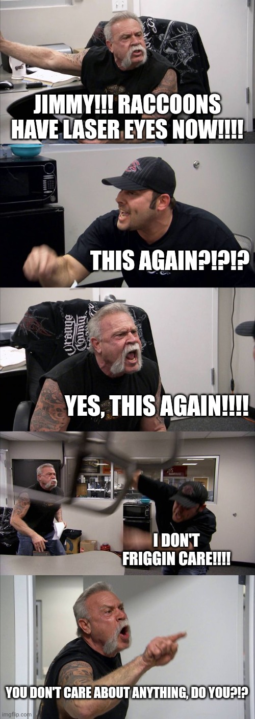 Raccoons with Laser eyes, jimmy! Raccoons with Laser eyes!!!! | JIMMY!!! RACCOONS HAVE LASER EYES NOW!!!! THIS AGAIN?!?!? YES, THIS AGAIN!!!! I DON'T FRIGGIN CARE!!!! YOU DON'T CARE ABOUT ANYTHING, DO YOU?!? | image tagged in memes,american chopper argument | made w/ Imgflip meme maker