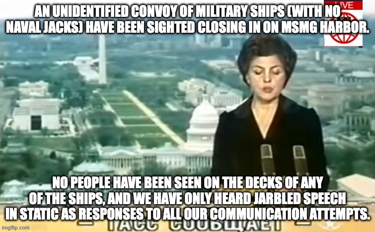 Dictator MSMG News | AN UNIDENTIFIED CONVOY OF MILITARY SHIPS (WITH NO NAVAL JACKS) HAVE BEEN SIGHTED CLOSING IN ON MSMG HARBOR. NO PEOPLE HAVE BEEN SEEN ON THE DECKS OF ANY OF THE SHIPS, AND WE HAVE ONLY HEARD JARBLED SPEECH IN STATIC AS RESPONSES TO ALL OUR COMMUNICATION ATTEMPTS. | image tagged in dictator msmg news | made w/ Imgflip meme maker