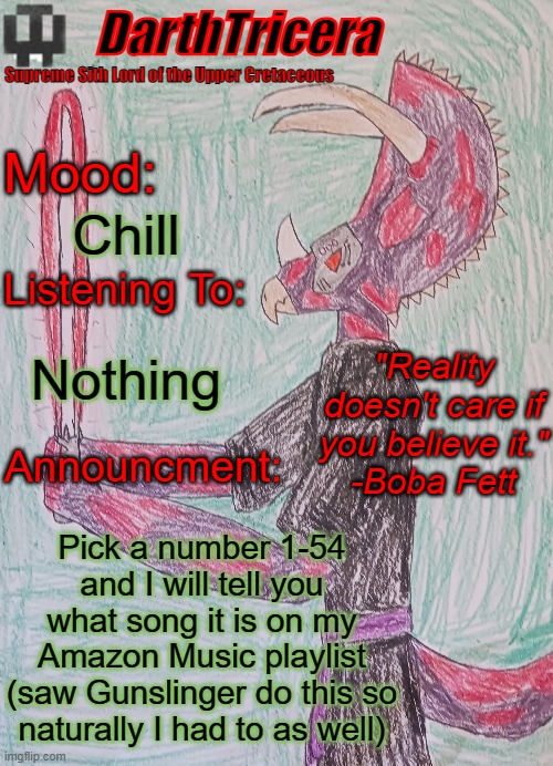 Chill; Nothing; Pick a number 1-54 and I will tell you what song it is on my Amazon Music playlist
(saw Gunslinger do this so naturally I had to as well) | image tagged in darthtricera announcement template | made w/ Imgflip meme maker