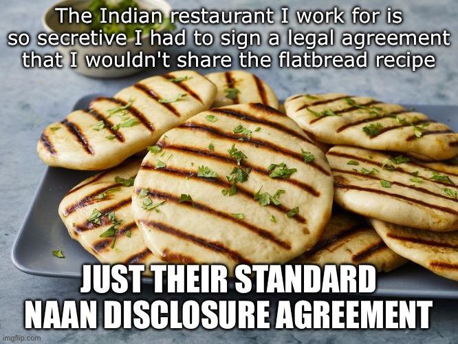 Naan Pun | The Indian restaurant I work for is so secretive I had to sign a legal agreement that I wouldn't share the flatbread recipe; JUST THEIR STANDARD NAAN DISCLOSURE AGREEMENT | image tagged in naan,bread,bad pun,dad joke | made w/ Imgflip meme maker