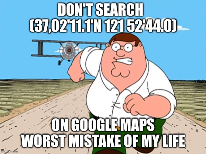 If you don't wanna have nightmares do not even think about it | DON'T SEARCH   (37,02'11.1'N 121 52'44.0); ON GOOGLE MAPS WORST MISTAKE OF MY LIFE | image tagged in peter griffin running away,why are you reading the tags,google maps | made w/ Imgflip meme maker