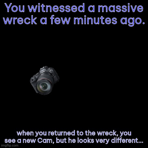For starters: He has an actual camera. | You witnessed a massive wreck a few minutes ago. when you returned to the wreck, you see a new Cam, but he looks very different... | image tagged in memes,blank transparent square | made w/ Imgflip meme maker