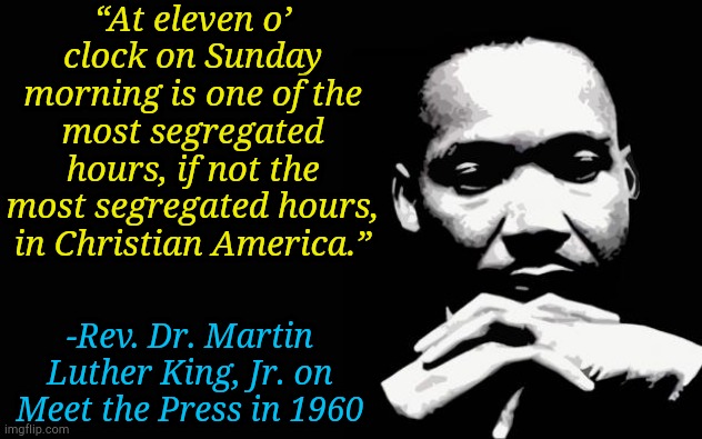 MLK quote from a Sunday morning in 1960 | “At eleven o’ clock on Sunday morning is one of the most segregated hours, if not the most segregated hours, in Christian America.”; -Rev. Dr. Martin Luther King, Jr. on Meet the Press in 1960 | image tagged in martin luther king jr,memes,church,christians,christianity | made w/ Imgflip meme maker