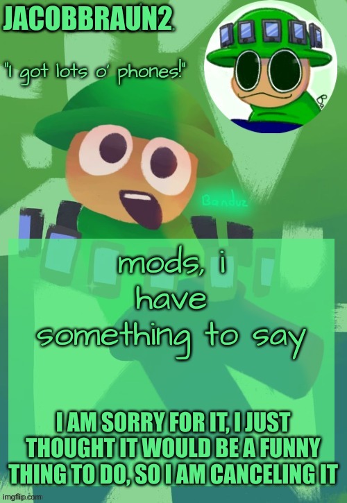 i am gonna try to redeem myself, i am also sorry andrew because i offended you | JACOBBRAUN2; mods, i have something to say; I AM SORRY FOR IT, I JUST THOUGHT IT WOULD BE A FUNNY THING TO DO, SO I AM CANCELING IT | image tagged in bandu's ebik announcement temp by bandu,memes,i am sorry | made w/ Imgflip meme maker