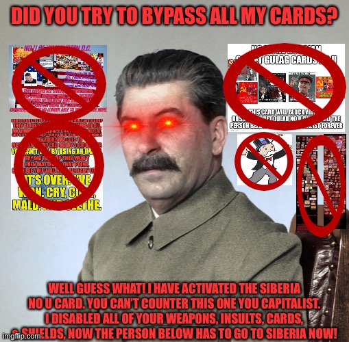 Siberia No U (New No U Card i made, I have to post it here because of trash moderation) | DID YOU TRY TO BYPASS ALL MY CARDS? WELL GUESS WHAT! I HAVE ACTIVATED THE SIBERIA NO U CARD. YOU CAN’T COUNTER THIS ONE YOU CAPITALIST. I DISABLED ALL OF YOUR WEAPONS, INSULTS, CARDS, & SHIELDS, NOW THE PERSON BELOW HAS TO GO TO SIBERIA NOW! | image tagged in joseph stalin,siberia,no u,memes,communism,card | made w/ Imgflip meme maker
