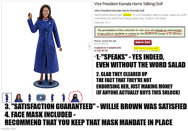 Link in the comments - if you want to hear her "speak" or if you have $129.95 to burn | 1. "SPEAKS" - YES INDEED, EVEN WITHOUT THE WORD SALAD; 2. GLAD THEY CLEARED UP THE FACT THAT THEY'RE NOT ENDORSING HER, JUST MAKING MONEY (IF ANYONE ACTUALLY BUYS THIS SHLOCK); 3. "SATISFACTION GUARANTEED" - WILLIE BROWN WAS SATISFIED
4. FACE MASK INCLUDED - RECOMMEND THAT YOU KEEP THAT MASK MANDATE IN PLACE | image tagged in kamala harris,schlock | made w/ Imgflip meme maker