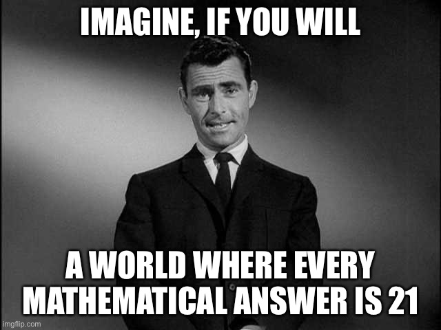 rod serling twilight zone | IMAGINE, IF YOU WILL A WORLD WHERE EVERY MATHEMATICAL ANSWER IS 21 | image tagged in rod serling twilight zone | made w/ Imgflip meme maker