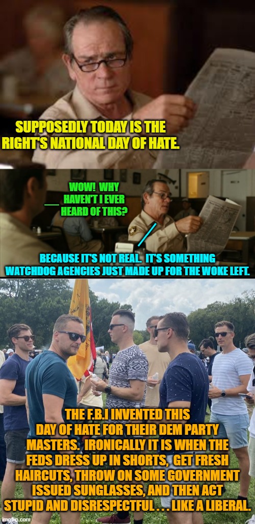Yep . . . pretty much. | SUPPOSEDLY TODAY IS THE RIGHT'S NATIONAL DAY OF HATE. WOW!  WHY HAVEN'T I EVER HEARD OF THIS? _; __; BECAUSE IT'S NOT REAL.  IT'S SOMETHING WATCHDOG AGENCIES JUST MADE UP FOR THE WOKE LEFT. THE F.B.I INVENTED THIS DAY OF HATE FOR THEIR DEM PARTY MASTERS.  IRONICALLY IT IS WHEN THE FEDS DRESS UP IN SHORTS,  GET FRESH HAIRCUTS, THROW ON SOME GOVERNMENT ISSUED SUNGLASSES, AND THEN ACT STUPID AND DISRESPECTFUL . . . LIKE A LIBERAL. | image tagged in tommy explains | made w/ Imgflip meme maker