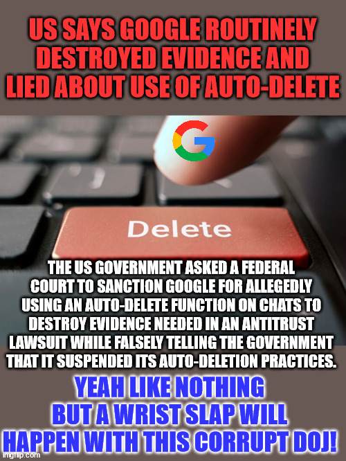 Big Tech and federal government = One big criminal syndicate... | US SAYS GOOGLE ROUTINELY DESTROYED EVIDENCE AND LIED ABOUT USE OF AUTO-DELETE; THE US GOVERNMENT ASKED A FEDERAL COURT TO SANCTION GOOGLE FOR ALLEGEDLY USING AN AUTO-DELETE FUNCTION ON CHATS TO DESTROY EVIDENCE NEEDED IN AN ANTITRUST LAWSUIT WHILE FALSELY TELLING THE GOVERNMENT THAT IT SUSPENDED ITS AUTO-DELETION PRACTICES. YEAH LIKE NOTHING BUT A WRIST SLAP WILL HAPPEN WITH THIS CORRUPT DOJ! | image tagged in google,government corruption,criminals | made w/ Imgflip meme maker