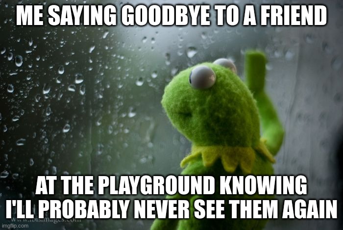 kermit window | ME SAYING GOODBYE TO A FRIEND; AT THE PLAYGROUND KNOWING I'LL PROBABLY NEVER SEE THEM AGAIN | image tagged in kermit window | made w/ Imgflip meme maker