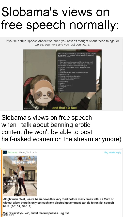 Slobama only cares about free speech when his ability to post half-naked women in this stream is in any way threatened | Slobama's views on free speech normally:; Slobama's views on free speech when I talk about banning erotic content (he won't be able to post half-naked women on the stream anymore) | made w/ Imgflip meme maker