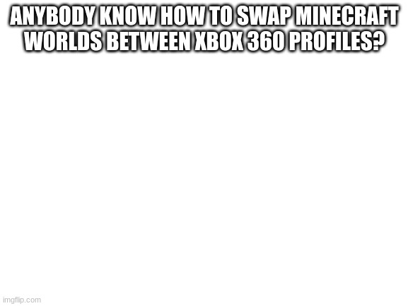 HELP ME PLEASE! |  ANYBODY KNOW HOW TO SWAP MINECRAFT WORLDS BETWEEN XBOX 360 PROFILES? | image tagged in blank white template | made w/ Imgflip meme maker