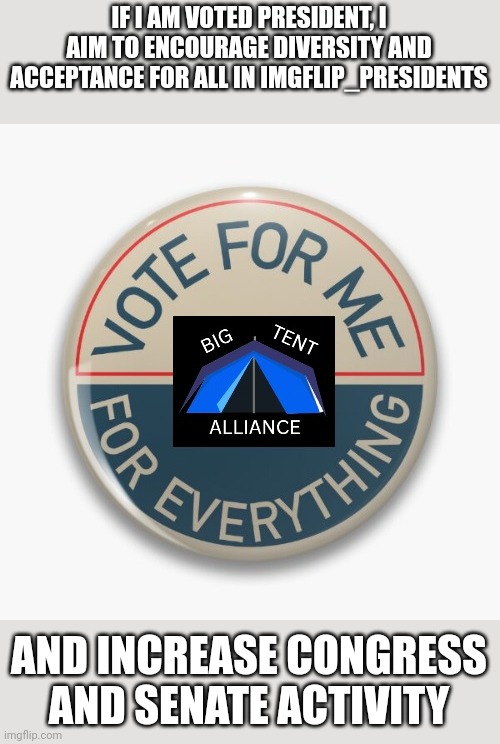 Vote Big Tent Alliance | IF I AM VOTED PRESIDENT, I AIM TO ENCOURAGE DIVERSITY AND ACCEPTANCE FOR ALL IN IMGFLIP_PRESIDENTS; AND INCREASE CONGRESS AND SENATE ACTIVITY | image tagged in vote big tent alliance | made w/ Imgflip meme maker