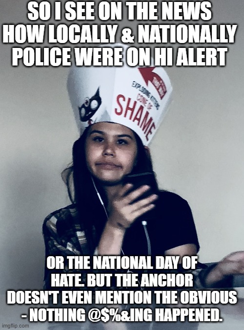 No Shame | SO I SEE ON THE NEWS HOW LOCALLY & NATIONALLY POLICE WERE ON HI ALERT; OR THE NATIONAL DAY OF HATE. BUT THE ANCHOR DOESN'T EVEN MENTION THE OBVIOUS - NOTHING @$%&ING HAPPENED. | image tagged in no shame | made w/ Imgflip meme maker