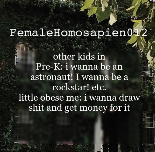 FemaleHomosapien012 | other kids in Pre-K: i wanna be an astronaut! I wanna be a rockstar! etc.
little obese me: i wanna draw shit and get money for it | image tagged in femalehomosapien012 | made w/ Imgflip meme maker