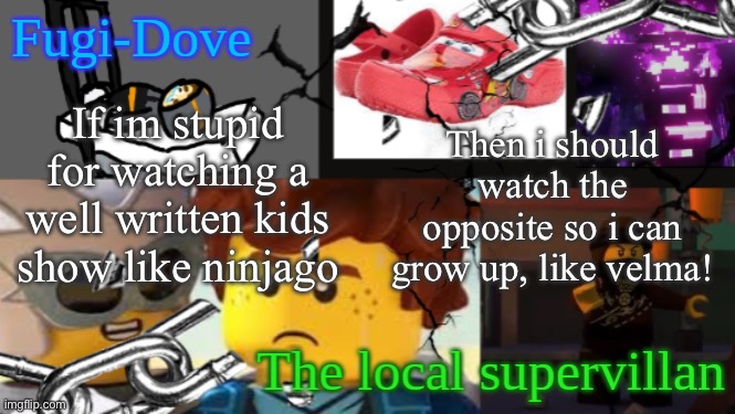 FDAT 9 | If im stupid for watching a well written kids show like ninjago; Then i should watch the opposite so i can grow up, like velma! | image tagged in fdat 9 | made w/ Imgflip meme maker