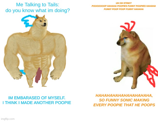 Sonic pooping in front of Tails | Me Talking to Tails:
do you know what im doing? UH OH STINKY
POOOOOOOP HAHAHA POOPIES FUNNY POOPIES HAHAHA
FUNNY POOP POOP FUNNY HAHAHA; IM EMBARASED OF MYSELF.
I THINK I MADE ANOTHER POOPIE; HAHAHAHAHAHAHAHAHAHA,
SO FUNNY SONIC MAKING EVERY POOPIE THAT HE POOPS | image tagged in memes,buff doge vs cheems | made w/ Imgflip meme maker