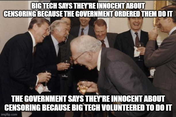 Laughing Men In Suits Meme | BIG TECH SAYS THEY'RE INNOCENT ABOUT CENSORING BECAUSE THE GOVERNMENT ORDERED THEM DO IT; THE GOVERNMENT SAYS THEY'RE INNOCENT ABOUT CENSORING BECAUSE BIG TECH VOLUNTEERED TO DO IT | image tagged in memes,laughing men in suits | made w/ Imgflip meme maker