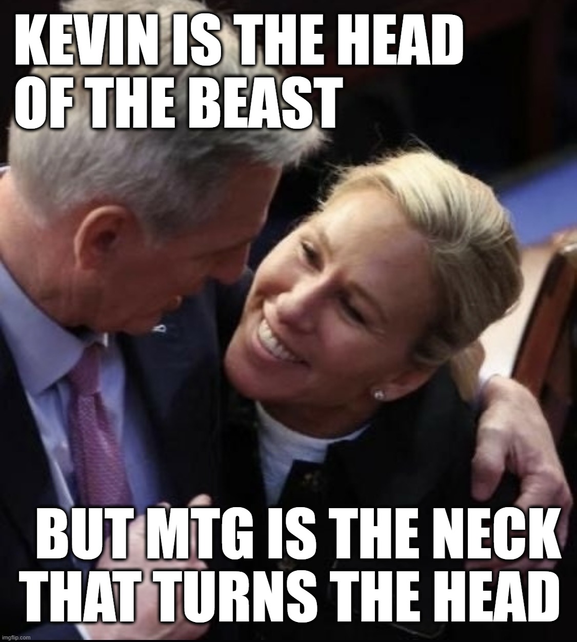 couple of fake liars... | KEVIN IS THE HEAD
OF THE BEAST; BUT MTG IS THE NECK
THAT TURNS THE HEAD | image tagged in mccarthy and mtg,head,neck,and everybody loses their minds,somebody's going to die tonight,dead body reported | made w/ Imgflip meme maker