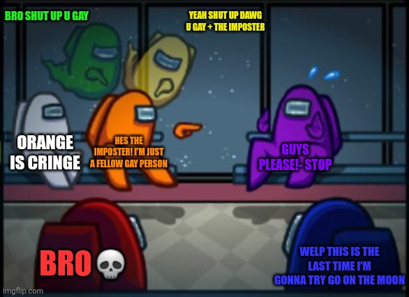 Among us blame | BRO SHUT UP U GAY; YEAH SHUT UP DAWG U GAY + THE IMPOSTER; ORANGE IS CRINGE; HES THE IMPOSTER! I'M JUST A FELLOW GAY PERSON; GUYS PLEASE!- STOP; BRO💀; WELP THIS IS THE LAST TIME I'M GONNA TRY GO ON THE MOON | image tagged in among us blame | made w/ Imgflip meme maker