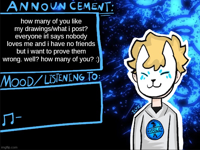 poll | how many of you like my drawings/what i post?
everyone irl says nobody loves me and i have no friends but i want to prove them wrong. well? how many of you? :) | image tagged in icyxd announcement template | made w/ Imgflip meme maker