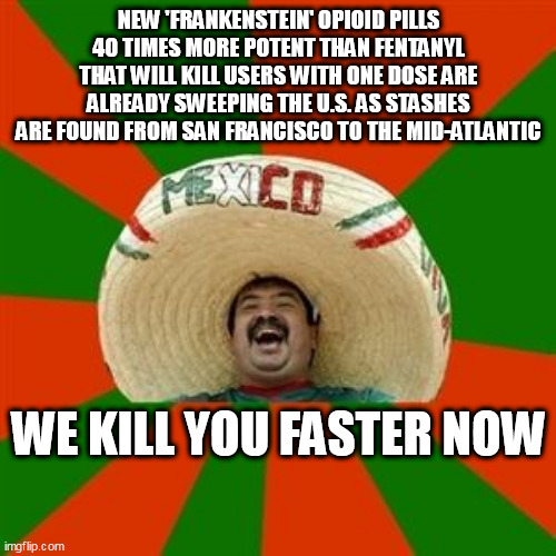 succesful mexican | NEW 'FRANKENSTEIN' OPIOID PILLS 40 TIMES MORE POTENT THAN FENTANYL THAT WILL KILL USERS WITH ONE DOSE ARE ALREADY SWEEPING THE U.S. AS STASHES ARE FOUND FROM SAN FRANCISCO TO THE MID-ATLANTIC; WE KILL YOU FASTER NOW | image tagged in succesful mexican | made w/ Imgflip meme maker