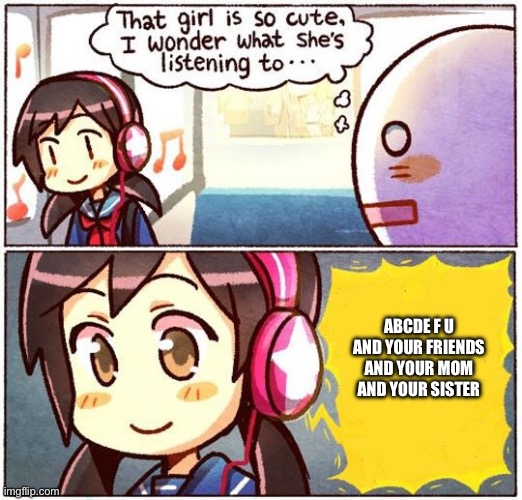 That Girl Is So Cute, I Wonder What She’s Listening To… | ABCDE F U AND YOUR FRIENDS AND YOUR MOM AND YOUR SISTER | image tagged in that girl is so cute i wonder what she s listening to | made w/ Imgflip meme maker