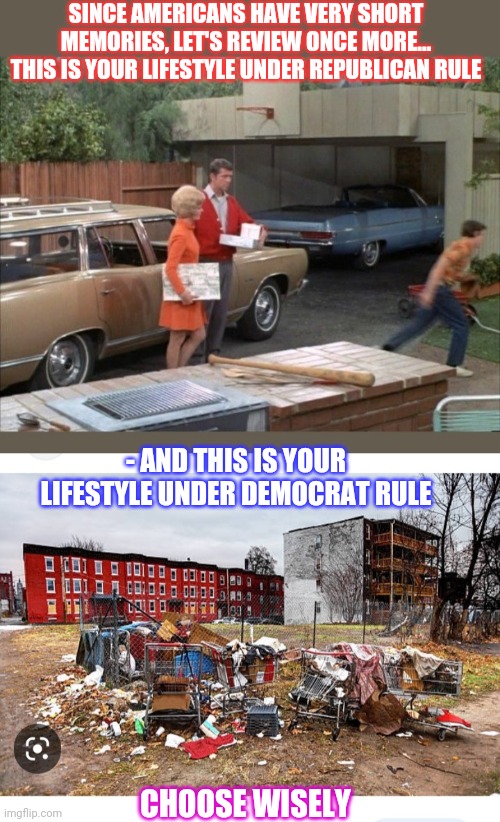 It's your choice America | SINCE AMERICANS HAVE VERY SHORT MEMORIES, LET'S REVIEW ONCE MORE... THIS IS YOUR LIFESTYLE UNDER REPUBLICAN RULE; - AND THIS IS YOUR LIFESTYLE UNDER DEMOCRAT RULE; CHOOSE WISELY | image tagged in liberal vs conservative | made w/ Imgflip meme maker
