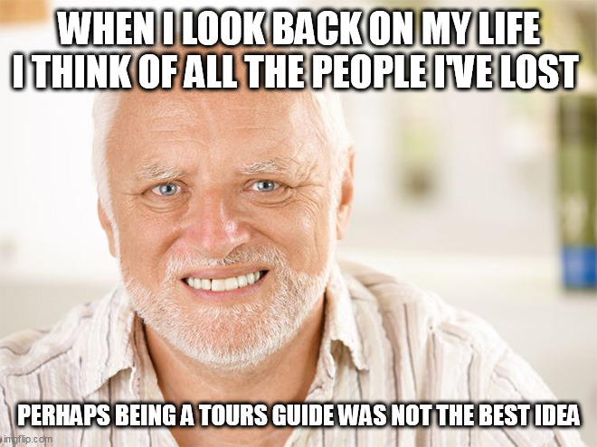 Awkward smiling old man | WHEN I LOOK BACK ON MY LIFE I THINK OF ALL THE PEOPLE I'VE LOST; PERHAPS BEING A TOURS GUIDE WAS NOT THE BEST IDEA | image tagged in awkward smiling old man | made w/ Imgflip meme maker