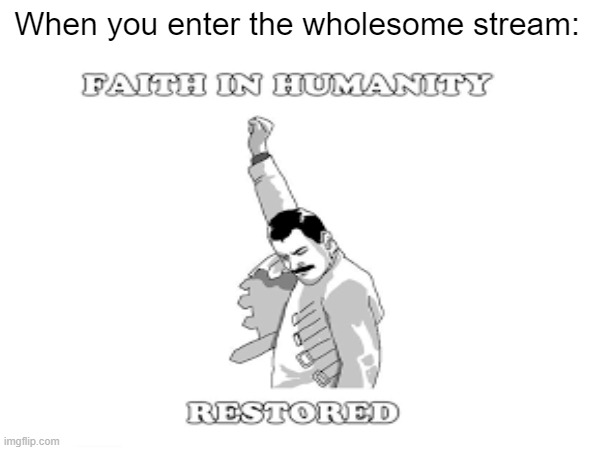 :D | When you enter the wholesome stream: | image tagged in wholesome,faith in humanity | made w/ Imgflip meme maker