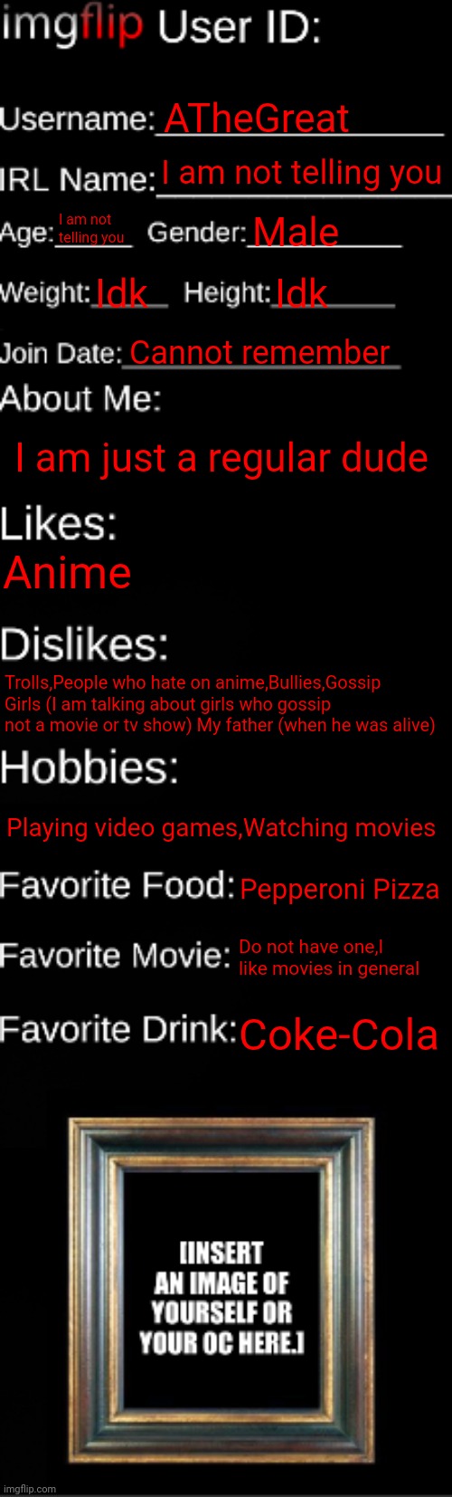 I do not have an oc | ATheGreat; I am not telling you; I am not telling you; Male; Idk; Idk; Cannot remember; I am just a regular dude; Anime; Trolls,People who hate on anime,Bullies,Gossip Girls (I am talking about girls who gossip not a movie or tv show) My father (when he was alive); Playing video games,Watching movies; Pepperoni Pizza; Do not have one,I like movies in general; Coke-Cola | image tagged in imgflip id card | made w/ Imgflip meme maker