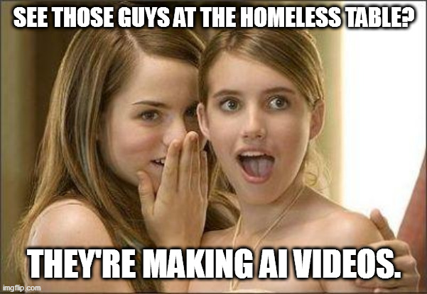 Girls gossiping | SEE THOSE GUYS AT THE HOMELESS TABLE? THEY'RE MAKING AI VIDEOS. | image tagged in girls gossiping | made w/ Imgflip meme maker