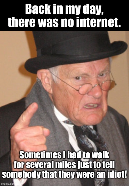 As an old guy myself, I know this is true. | Back in my day, there was no internet. Sometimes I had to walk for several miles just to tell somebody that they were an idiot! | image tagged in memes,back in my day | made w/ Imgflip meme maker