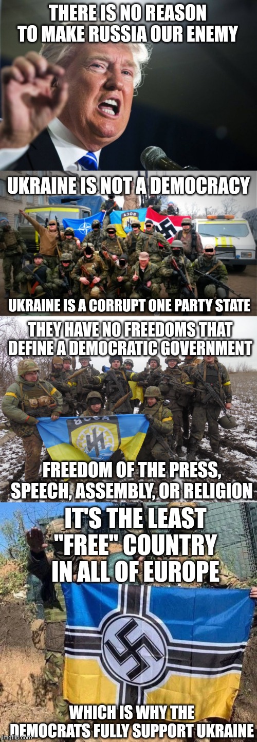 DEMOCRATS LOVE NAZI POLITICS | THERE IS NO REASON TO MAKE RUSSIA OUR ENEMY; UKRAINE IS NOT A DEMOCRACY; UKRAINE IS A CORRUPT ONE PARTY STATE; THEY HAVE NO FREEDOMS THAT DEFINE A DEMOCRATIC GOVERNMENT; FREEDOM OF THE PRESS, SPEECH, ASSEMBLY, OR RELIGION; IT'S THE LEAST "FREE" COUNTRY IN ALL OF EUROPE; WHICH IS WHY THE DEMOCRATS FULLY SUPPORT UKRAINE | image tagged in donald trump,ukraine,ukraine flag,nazis,democrats | made w/ Imgflip meme maker