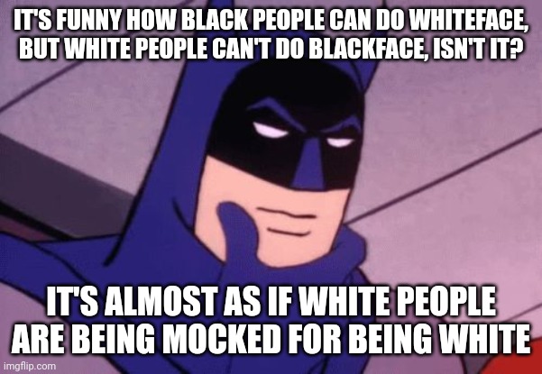 Fun fact: blackface was originally done by black people to tell the story of their heritage. It was called playing a character. | IT'S FUNNY HOW BLACK PEOPLE CAN DO WHITEFACE, BUT WHITE PEOPLE CAN'T DO BLACKFACE, ISN'T IT? IT'S ALMOST AS IF WHITE PEOPLE ARE BEING MOCKED FOR BEING WHITE | image tagged in batman pondering | made w/ Imgflip meme maker