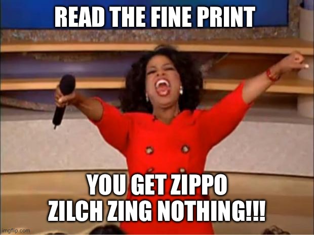 Oprah You Get A Meme | READ THE FINE PRINT; YOU GET ZIPPO ZILCH ZING NOTHING!!! | image tagged in memes,oprah you get a | made w/ Imgflip meme maker