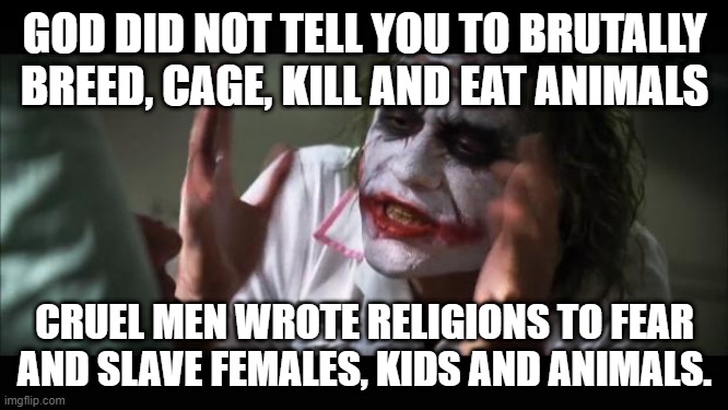 religious hypocricy | GOD DID NOT TELL YOU TO BRUTALLY BREED, CAGE, KILL AND EAT ANIMALS; CRUEL MEN WROTE RELIGIONS TO FEAR AND SLAVE FEMALES, KIDS AND ANIMALS. | image tagged in memes,and everybody loses their minds | made w/ Imgflip meme maker