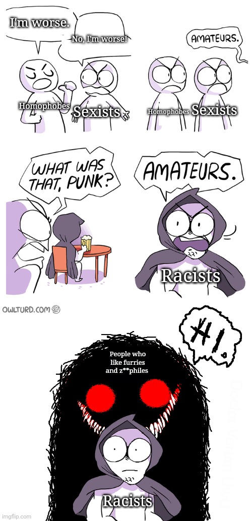 Amateurs extended | I'm worse. No, I'm worse! Homophobes; Sexists; Sexists; Homophobes; Racists; People who like furries and z**philes; Racists | image tagged in anti furry | made w/ Imgflip meme maker