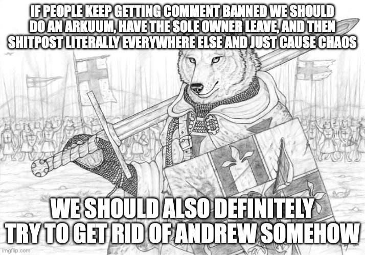 Fursader. | IF PEOPLE KEEP GETTING COMMENT BANNED WE SHOULD DO AN ARKUUM, HAVE THE SOLE OWNER LEAVE, AND THEN SHITPOST LITERALLY EVERYWHERE ELSE AND JUST CAUSE CHAOS; WE SHOULD ALSO DEFINITELY TRY TO GET RID OF ANDREW SOMEHOW | image tagged in fursader | made w/ Imgflip meme maker