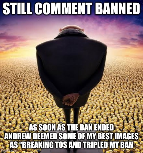 This is my third ban and its 3 times worse than the 2nd (least you ain't banned for a week like me-bh) | STILL COMMENT BANNED; AS SOON AS THE BAN ENDED ANDREW DEEMED SOME OF MY BEST IMAGES AS “BREAKING TOS AND TRIPLED MY BAN | image tagged in guys i have bad news,andrew tate | made w/ Imgflip meme maker