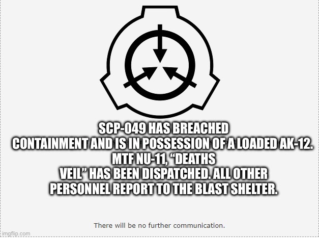 SCP O-5 | SCP-049 HAS BREACHED CONTAINMENT AND IS IN POSSESSION OF A LOADED AK-12. 
MTF NU-11, “DEATHS VEIL” HAS BEEN DISPATCHED. ALL OTHER PERSONNEL  | image tagged in scp o-5 | made w/ Imgflip meme maker