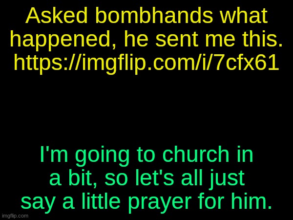 https://imgflip.com/i/7cfx61 | Asked bombhands what happened, he sent me this. https://imgflip.com/i/7cfx61; I'm going to church in a bit, so let's all just say a little prayer for him. | image tagged in drizzy text temp | made w/ Imgflip meme maker